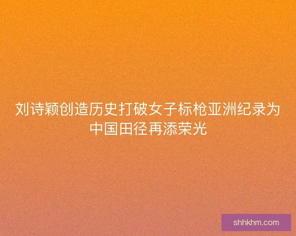 刘诗颖创造历史打破女子标枪亚洲纪录为中国田径再添荣光