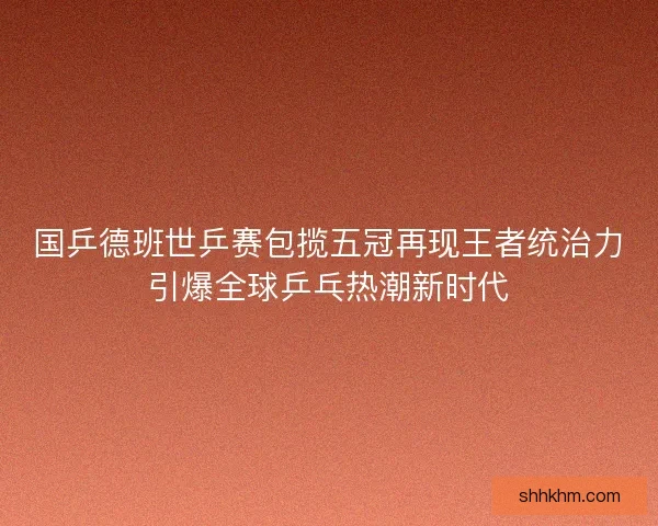 国乒德班世乒赛包揽五冠再现王者统治力引爆全球乒乓热潮新时代