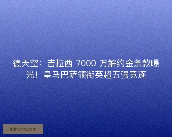 德天空：吉拉西 7000 万解约金条款曝光！皇马巴萨领衔英超五强竞逐