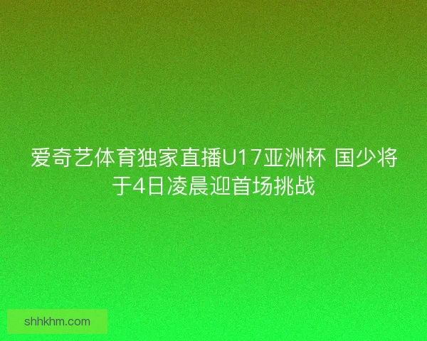 爱奇艺体育独家直播U17亚洲杯 国少将于4日凌晨迎首场挑战