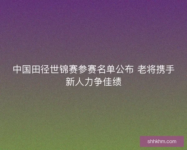 中国田径世锦赛参赛名单公布 老将携手新人力争佳绩